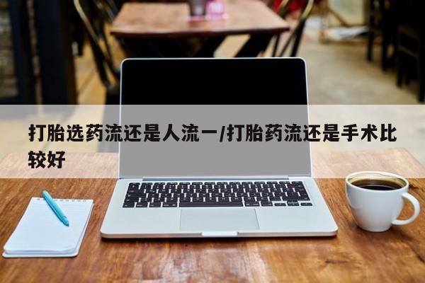 流产药使用打胎选药流还是人流一/打胎药流还是手术比较好