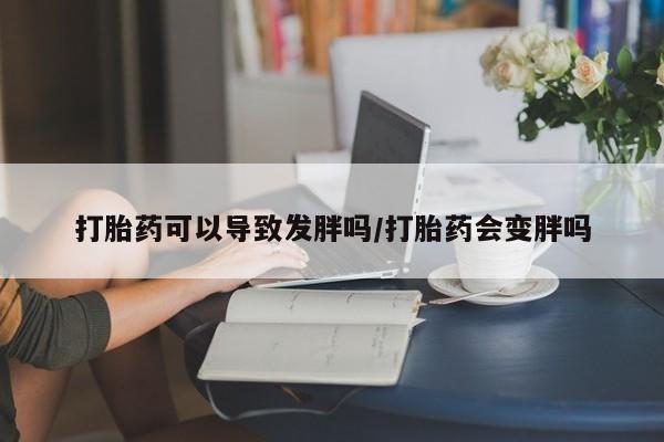 流产药使用打胎药可以导致发胖吗/打胎药会变胖吗
