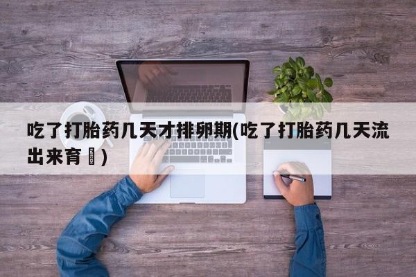 流产药使用吃了打胎药几天才排卵期(吃了打胎药几天流出来育蘘)