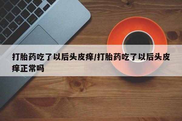 流产药使用打胎药吃了以后头皮痒/打胎药吃了以后头皮痒正常吗