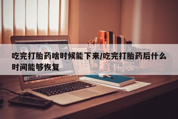 流产药使用吃完打胎药啥时候能下来/吃完打胎药后什么时间能够恢复