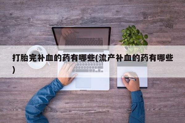 流产药使用打胎完补血的药有哪些(流产补血的药有哪些)