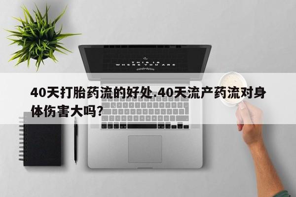 流产药使用40天打胎药流的好处.40天流产药流对身体伤害大吗？