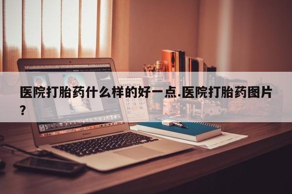 流产药使用医院打胎药什么样的好一点.医院打胎药图片？