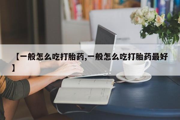 流产药使用【一般怎么吃打胎药,一般怎么吃打胎药最好】