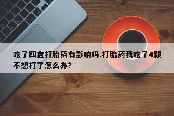 流产药使用吃了四盒打胎药有影响吗.打胎药我吃了4颗不想打了怎么办？