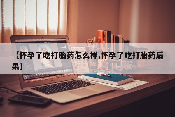 流产药使用【怀孕了吃打胎药怎么样,怀孕了吃打胎药后果】
