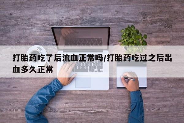 流产药使用打胎药吃了后流血正常吗/打胎药吃过之后出血多久正常