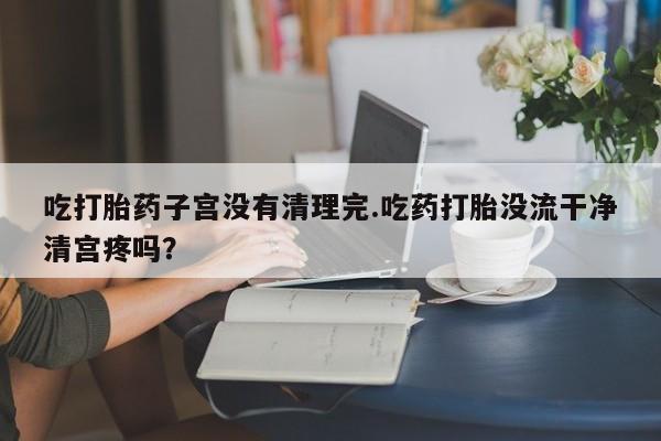 流产药使用吃打胎药子宫没有清理完.吃药打胎没流干净清宫疼吗？