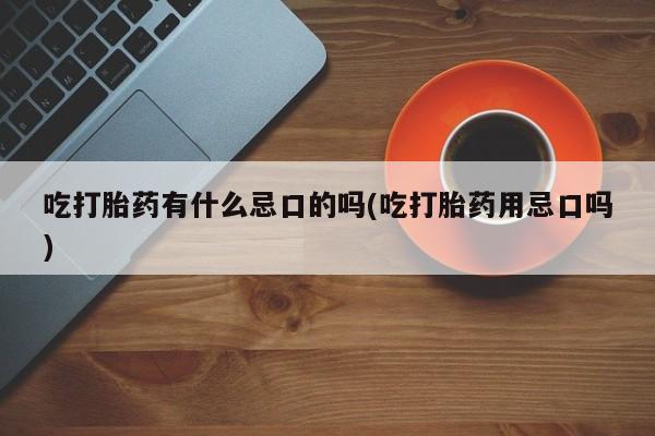流产药使用吃打胎药有什么忌口的吗(吃打胎药用忌口吗)