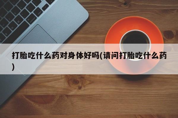 流产药使用打胎吃什么药对身体好吗(请问打胎吃什么药)