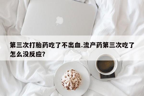 流产药使用第三次打胎药吃了不出血.流产药第三次吃了怎么没反应？