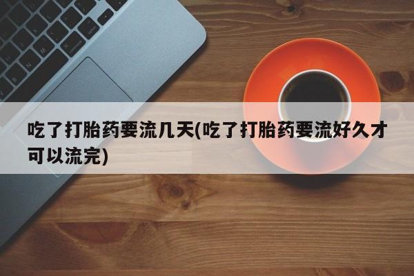 流产药使用吃了打胎药要流几天(吃了打胎药要流好久才可以流完)
