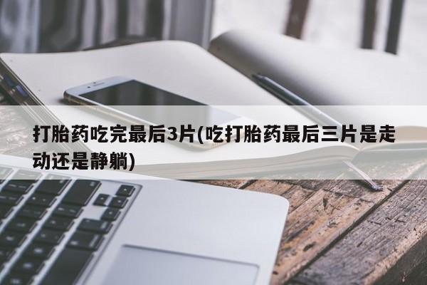 流产药使用打胎药吃完最后3片(吃打胎药最后三片是走动还是静躺)