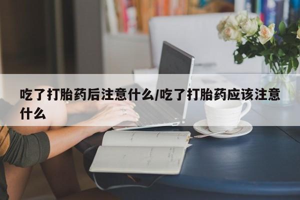 流产药使用吃了打胎药后注意什么/吃了打胎药应该注意什么