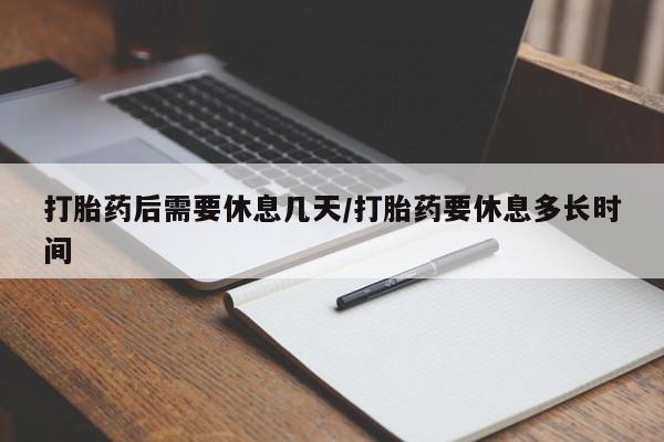 流产药使用打胎药后需要休息几天/打胎药要休息多长时间