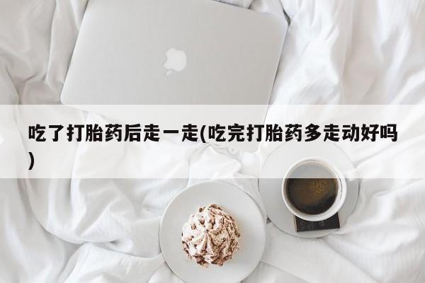 流产药使用吃了打胎药后走一走(吃完打胎药多走动好吗)