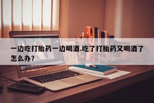 流产药使用一边吃打胎药一边喝酒.吃了打胎药又喝酒了怎么办？