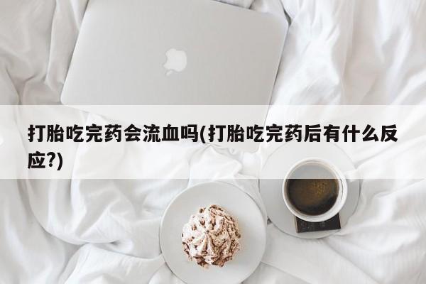 流产药使用打胎吃完药会流血吗(打胎吃完药后有什么反应?)