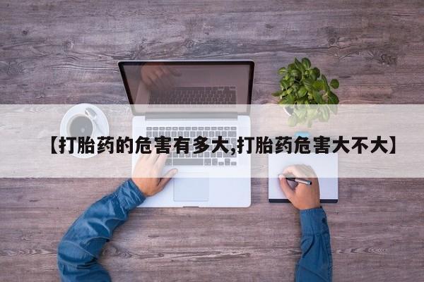 流产药使用【打胎药的危害有多大,打胎药危害大不大】