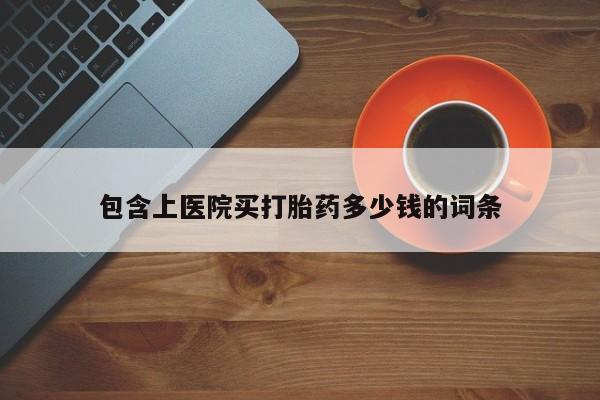 流产药使用包含上医院买打胎药多少钱的词条