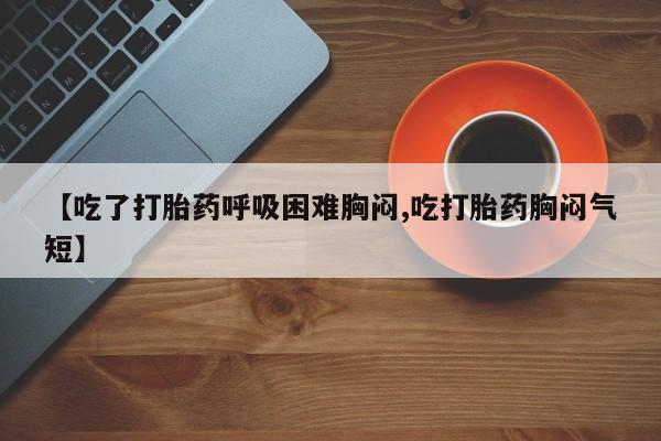 流产药使用【吃了打胎药呼吸困难胸闷,吃打胎药胸闷气短】