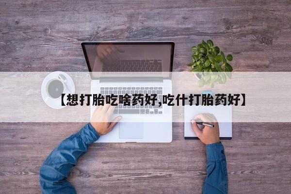 流产药使用【想打胎吃啥药好,吃什打胎药好】
