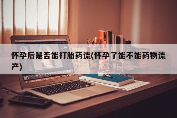 流产药使用怀孕后是否能打胎药流(怀孕了能不能药物流产)