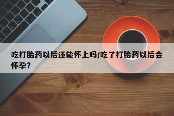 流产药使用吃打胎药以后还能怀上吗/吃了打胎药以后会怀孕?