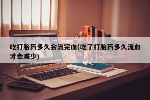 流产药使用吃打胎药多久会流完血(吃了打胎药多久流血才会减少)