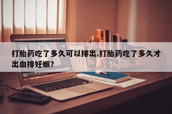 流产药使用打胎药吃了多久可以排出.打胎药吃了多久才出血排妊娠？