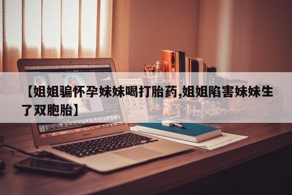 流产药使用【姐姐骗怀孕妹妹喝打胎药,姐姐陷害妹妹生了双胞胎】