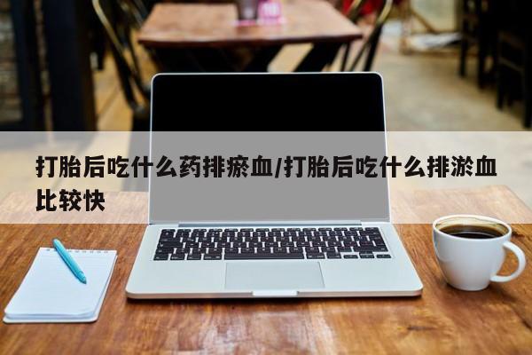 流产药使用打胎后吃什么药排瘀血/打胎后吃什么排淤血比较快