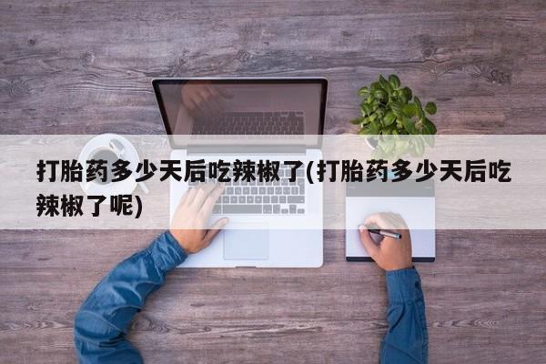 流产药使用打胎药多少天后吃辣椒了(打胎药多少天后吃辣椒了呢)