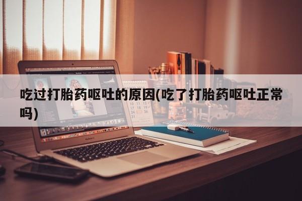 流产药使用吃过打胎药呕吐的原因(吃了打胎药呕吐正常吗)