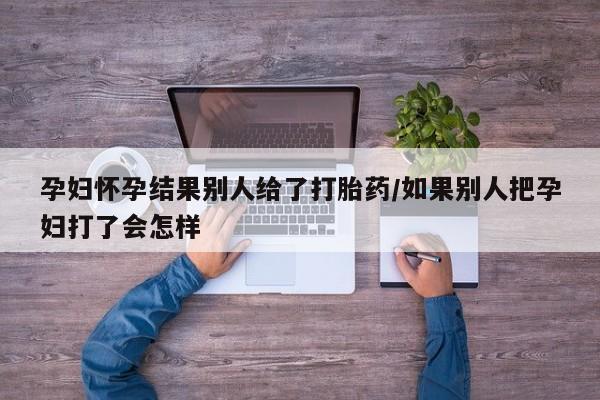 流产药使用孕妇怀孕结果别人给了打胎药/如果别人把孕妇打了会怎样