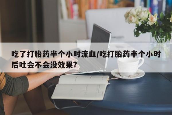 流产药使用吃了打胎药半个小时流血/吃打胎药半个小时后吐会不会没效果?