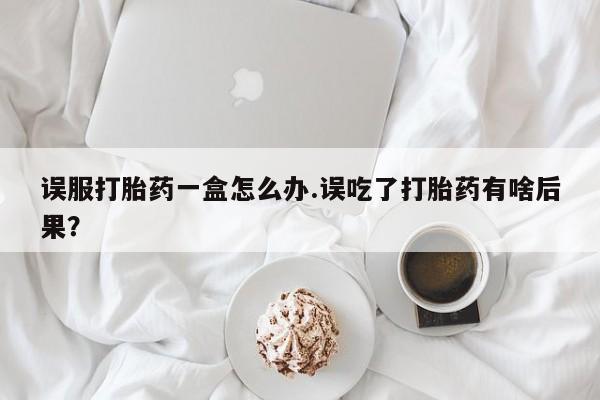流产药使用误服打胎药一盒怎么办.误吃了打胎药有啥后果？