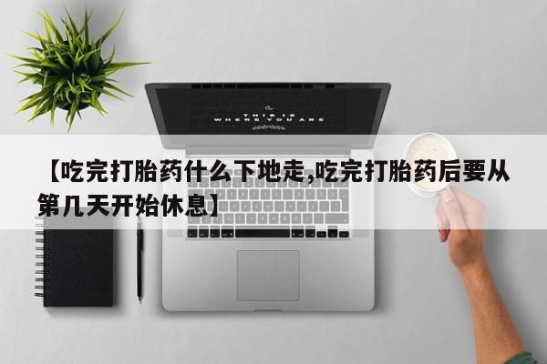 流产药使用【吃完打胎药什么下地走,吃完打胎药后要从第几天开始休息】