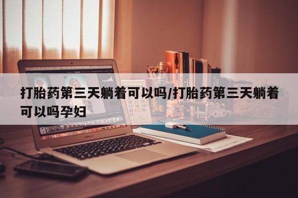 流产药使用打胎药第三天躺着可以吗/打胎药第三天躺着可以吗孕妇