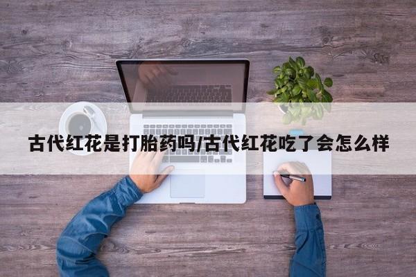 流产药使用古代红花是打胎药吗/古代红花吃了会怎么样