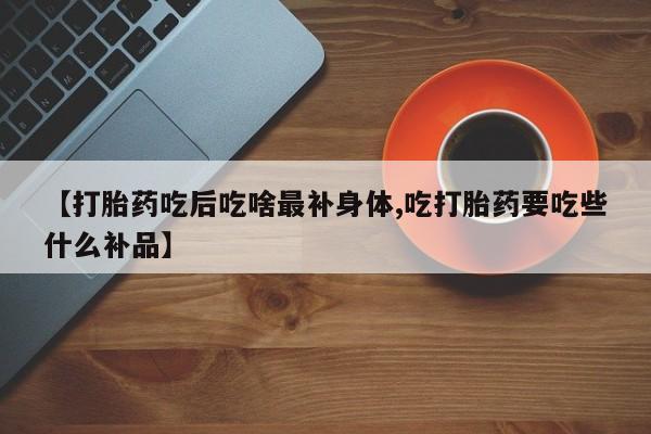 流产药使用【打胎药吃后吃啥最补身体,吃打胎药要吃些什么补品】