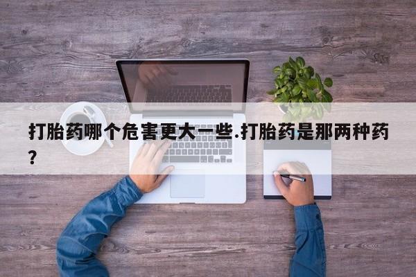 流产药使用打胎药哪个危害更大一些.打胎药是那两种药？