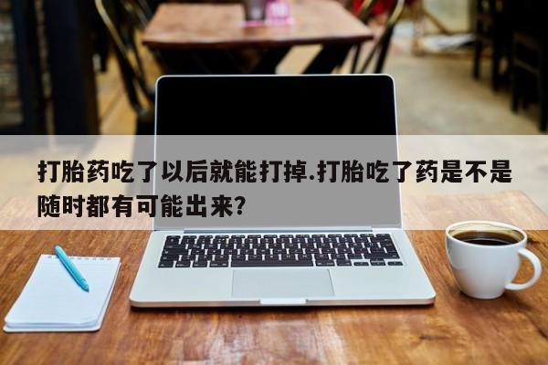 流产药使用打胎药吃了以后就能打掉.打胎吃了药是不是随时都有可能出来？