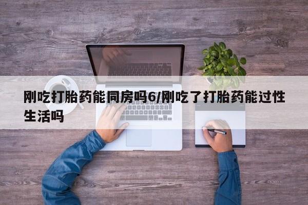 流产药使用刚吃打胎药能同房吗6/刚吃了打胎药能过性生活吗