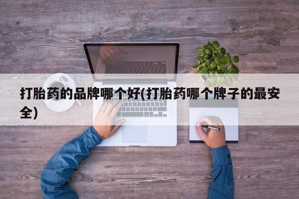 流产药使用打胎药的品牌哪个好(打胎药哪个牌子的最安全)