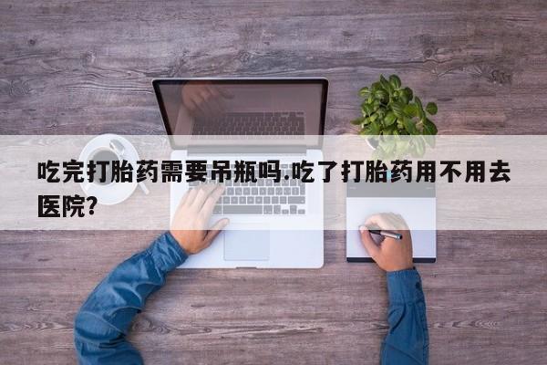 流产药使用吃完打胎药需要吊瓶吗.吃了打胎药用不用去医院？