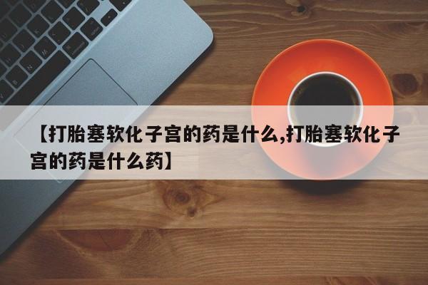 流产药使用【打胎塞软化子宫的药是什么,打胎塞软化子宫的药是什么药】