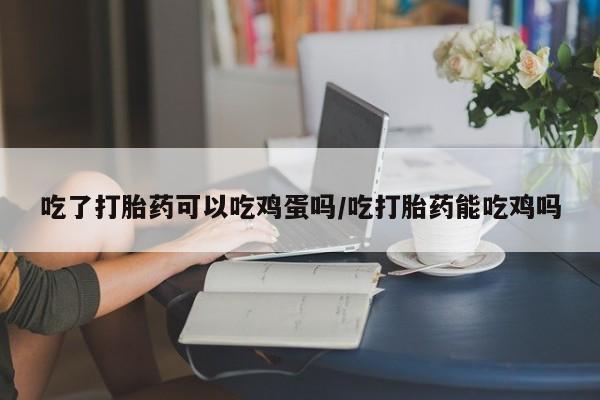 流产药使用吃了打胎药可以吃鸡蛋吗/吃打胎药能吃鸡吗