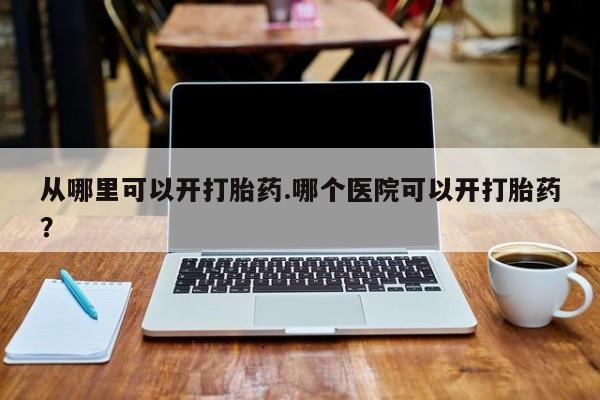 流产药使用从哪里可以开打胎药.哪个医院可以开打胎药?